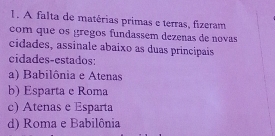 A falta de matérias primas e terras, fizeram
com que os gregos fundassem dezenas de novas
cidades, assinale abaixo as duas principais
cidades-estados:
a) Babilônia e Atenas
b) Esparta e Roma
c) Atenas e Esparta
d) Roma e Babilônia