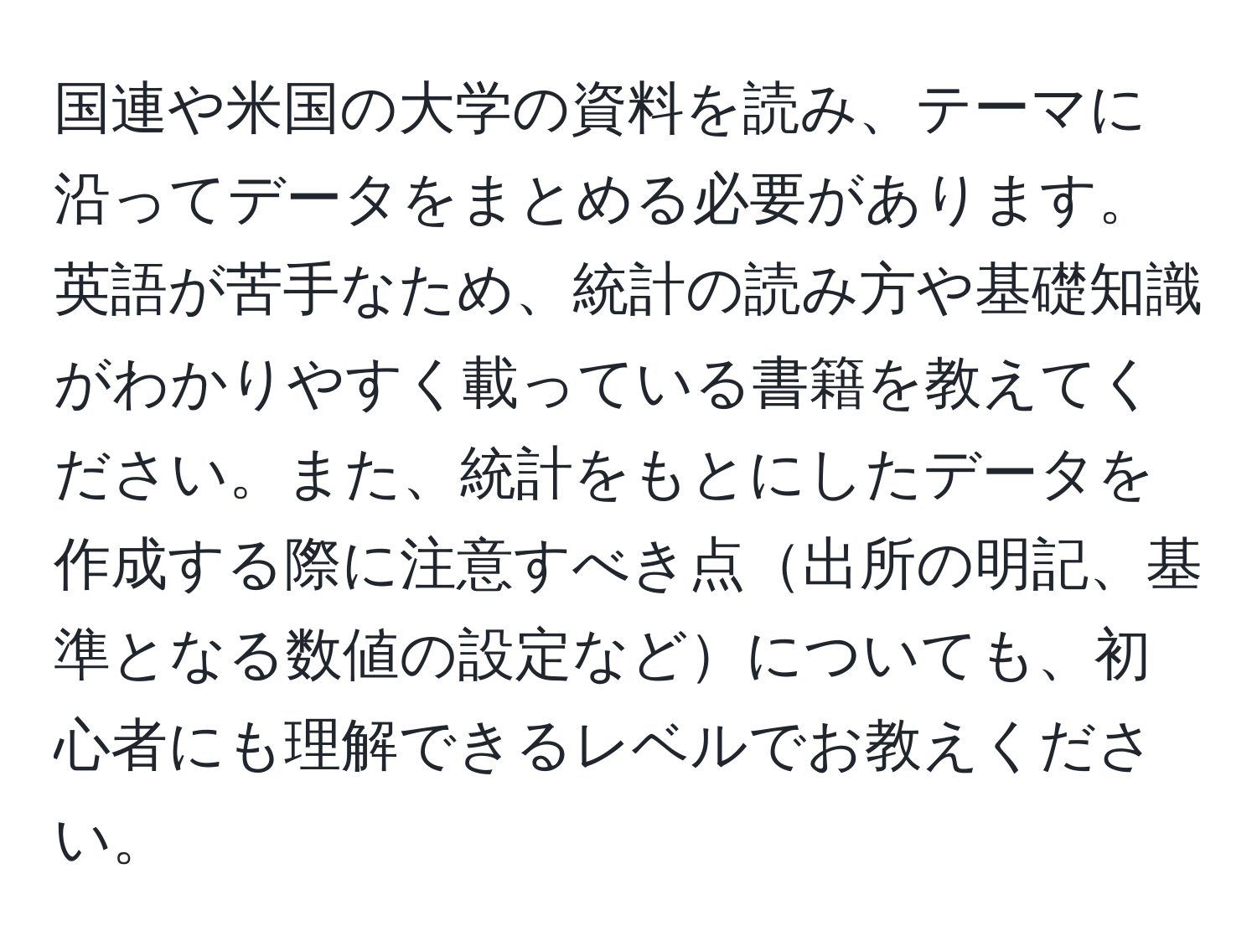 国連や米国の大学の資料を読み、テーマに沿ってデータをまとめる必要があります。英語が苦手なため、統計の読み方や基礎知識がわかりやすく載っている書籍を教えてください。また、統計をもとにしたデータを作成する際に注意すべき点出所の明記、基準となる数値の設定などについても、初心者にも理解できるレベルでお教えください。