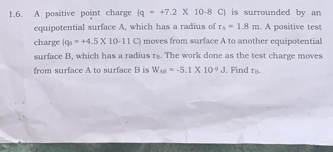 A positive point charge (q=+7.2* 10-8 C) is surrounded by an 
equipotential surface A, which has a radius of r_A=1.8m. A positive test 
charge (q_0=+4.5* 10-11 C ) moves from surface A to another equipotential 
surface B, which has a radius r⊥. The work done as the test charge moves 
from surface A to surface B is W_AB=-5.1* 10^(-9)J. Find rв.