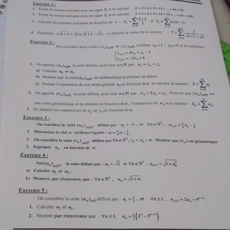 Borire la somne suivante avec un signe Σ et la calouler : S=3+6+9+12+...+96+99.
2. Ecrire la somme suivante avec un signe Σ et la calculer : S=1+4+9+16+15+...+81+100
3. Calculer les somames sulvantes en fonction de M =1S_n=sumlimits _(k=0)^n (k+1)/3  T_n=sumlimits _(k=1)^nk(2k-3).
4、 Simplifer (sqrt(k+1)+sqrt(k))(sqrt(k+1)-sqrt(k)) , en déduire la valeur de la somme : T=sumlimits _(k=1)^(128) 2/sqrt(k+1)+sqrt(k) .
Exercice 2 On considère deux suites (x_nendpmatrix _nat (y_a)_min x_b=1,y_b=5 et les relations :
véri fians
beginarrayl x_n+1=4x_n+y_n-2 y_n+1=-3x_n+6endarray.
I. On appelle (π _n)_mat la suite définie, pour tout n∈ Npar:a_n=x_n+y_n,
a) Calculer u_3 er N_3.
b) Montrer que la suite (mu _m)_mN est arithmétique et préciser sa raison.
e) Donner l'expression de son terme général M_n en fonction dew et calculer la somme : S=sumlimits _(i=0)^(25)u_i.
2. On appetle (w_n)_n∈ N la suite définie, pour tout n∈ N par w_n=3x_n+y_n , Prouver que (w_x)_n =N Cu
une suite géométrique et en déduire en fonction de π, l'expression de w_= et la somme . S_n=sumlimits _(k=1)^nw_k
3. En déduire les expressions de x_a er y_n en fonction de n .
Exercice 3 :
On considère la suite (mu _n)_neN^+ définie par = w_1=-3 ，  forall n∈ N^*,u_n+1= 3/4 u_n- 1/8 
1. Déterminer le réel à vérifions l'égalité  : alpha = 3/4 alpha - 1/8 .
2. On comsidère la suite (v_n)_n∈ N^* définie par ∀a ∈ N^*,v_n=u_n-alpha.Montrer que (v_n) est géométrique.
3. Exprimer u_n , em fonction de t.
Exercice 4 :
Soit (u_n)_n∈ N^+ la suite définie par : u_1=sqrt(2) et forall n∈ N^*,u_n+1=sqrt (1+u_n)^2
a) Calculer u_2 et u_3.
b) Montrer, par récurrence, que : forall π ∈ N^*,u_n=sqrt(1+n).
Exercice 5 :
On considère la suite (u_n)_n≥ 1 définie par : u_1= 1/3  , et forall n≥ 1,u_n+1=2u_n-5^(n-1).
1. Calculer u_1 et u_3.
2. Montrer par récurrence que : forall n≥ 1,u_n= 1/3 (2^n-5^(n-1)).