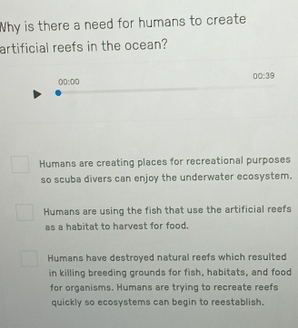 Why is there a need for humans to create
artificial reefs in the ocean?
00:39 
00:00
Humans are creating places for recreational purposes
so scuba divers can enjoy the underwater ecosystem.
Humans are using the fish that use the artificial reefs
as a habitat to harvest for food.
Humans have destroyed natural reefs which resulted
in killing breeding grounds for fish, habitats, and food
for organisms. Humans are trying to recreate reefs
quickly so ecosystems can begin to reestablish.