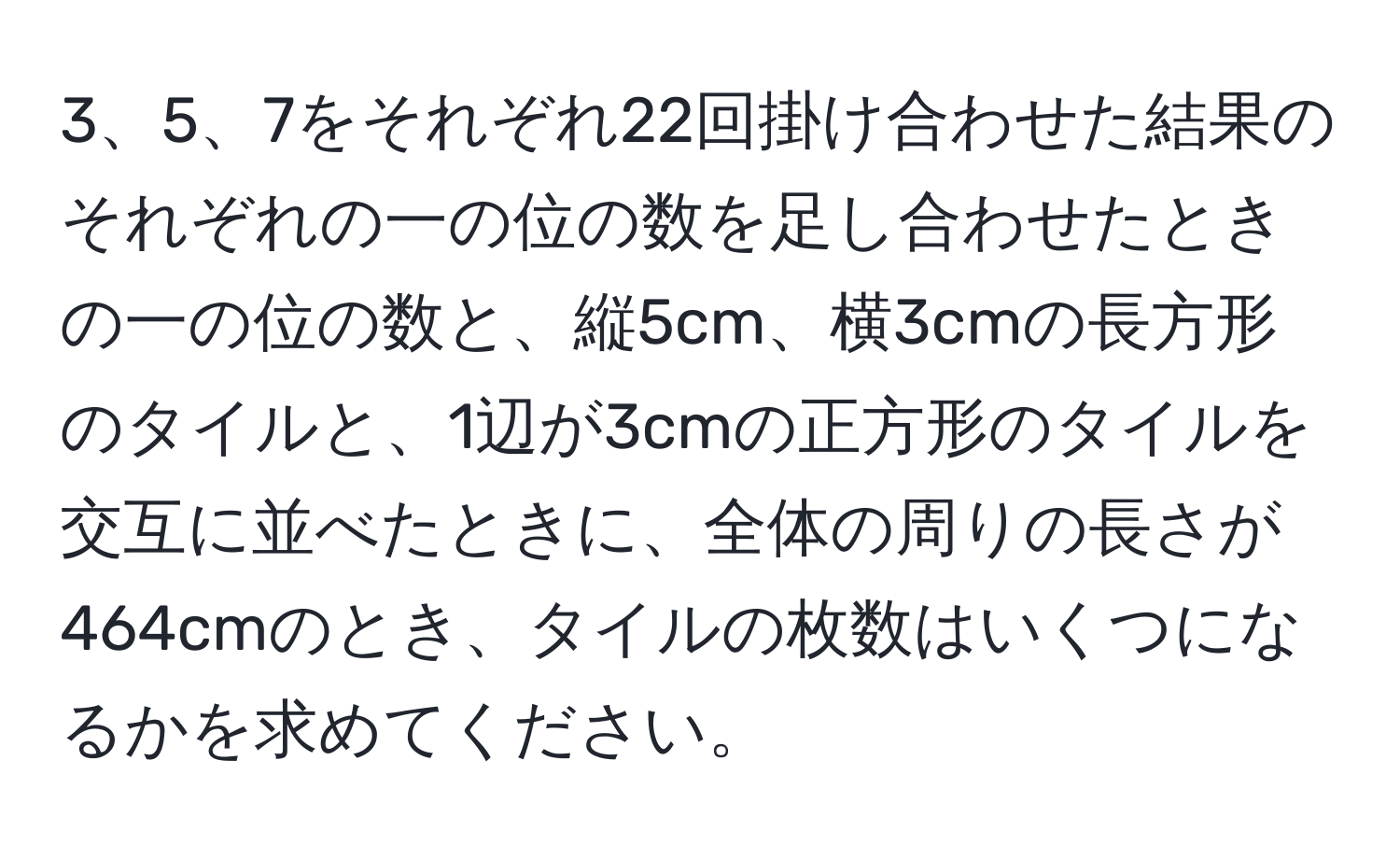 7をそれぞれ22回掛け合わせた結果のそれぞれの一の位の数を足し合わせたときの一の位の数と、縦5cm、横3cmの長方形のタイルと、1辺が3cmの正方形のタイルを交互に並べたときに、全体の周りの長さが464cmのとき、タイルの枚数はいくつになるかを求めてください。