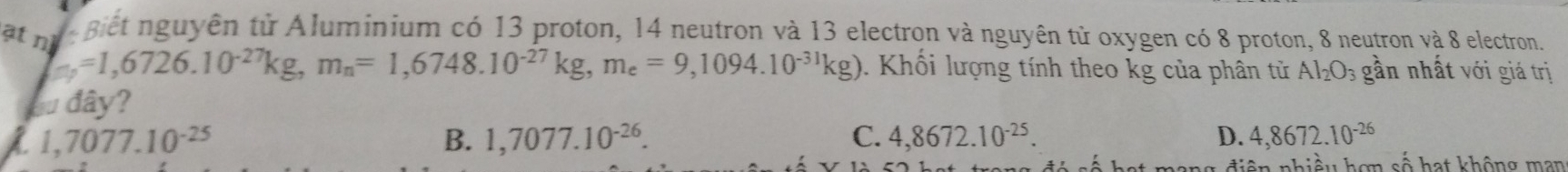 atn n giết nguyên tử Aluminium có 13 proton, 14 neutron và 13 electron và nguyên tử oxygen có 8 proton, 8 neutron và 8 electron.
=1,6726.10^(-27)kg, m_n=1,6748.10^(-27)kg, m_e=9,1094.10^(-31)kg). Khối lượng tính theo kg của phân tử Al_2O_3 gần nhất với giá trị
Su đây?
1,7077.10^(-25)
B. 1,7077.10^(-26). C. 4,8672.10^(-25). D. 4,8672.10^(-26)
ng điện nhiều hơn số hạt không man