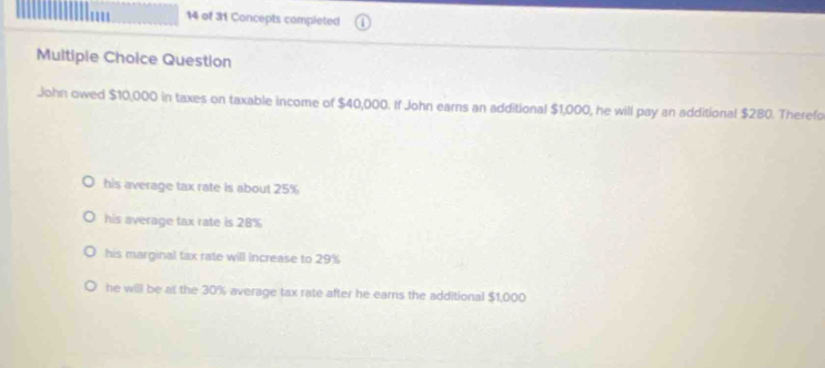 of 31 Concepts completed
Multipie Choice Question
John owed $10,000 in taxes on taxable income of $40,000. If John earns an additional $1,000, he will pay an additional $280. Therefo
his average tax rate is about 25%
his average tax rate is 28%
his marginal tax rate will Increase to 29%
he will be at the 30% average tax rate after he earns the additional $1,000