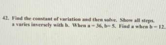 Find the constant of variation and then solve. Show all steps.
a varies inversely with b. When a=36, b=5. Find a when b=12.