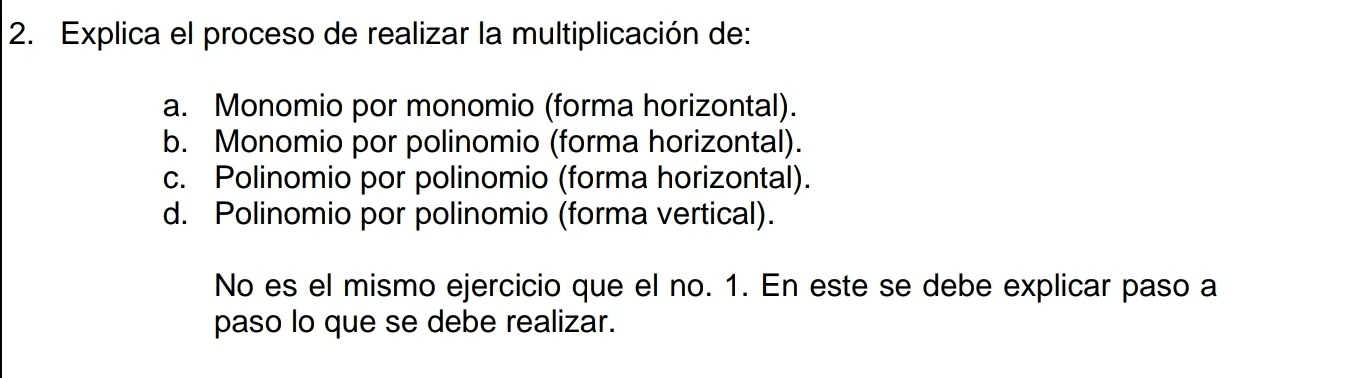 Explica el proceso de realizar la multiplicación de:
a. Monomio por monomio (forma horizontal).
b. Monomio por polinomio (forma horizontal).
c. Polinomio por polinomio (forma horizontal).
d. Polinomio por polinomio (forma vertical).
No es el mismo ejercicio que el no. 1. En este se debe explicar paso a
paso lo que se debe realizar.