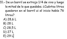 20.- De un barril se extrajo 1/4 de vino y luego
la mitad de lo que quedaba. ¿Cuántos litros
quedaron en el barril si al inicio había 76
litros?
A) 28,6 L
B) 28 L
C) 28,5 L
D) 27 L
E) 29 L|