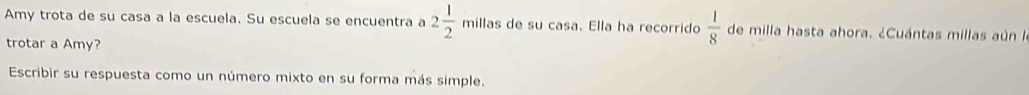 Amy trota de su casa a la escuela. Su escuela se encuentra a 2 1/2  millas de su casa. Ella ha recorrido  1/8  de milla hasta ahora. ¿Cuántas millas aún la 
trotar a Amy? 
Escribir su respuesta como un número mixto en su forma más simple.