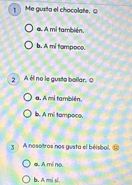 Me gusta el chocolate. Q
a. A mí también.
b. A mí tampoco.
2A él no le gusta bailar.O
a. A mí también.
b. A mí tampoco.
3 A nosotros nos gusta el béisbol.
a. A mí no.
b. A mí sí.