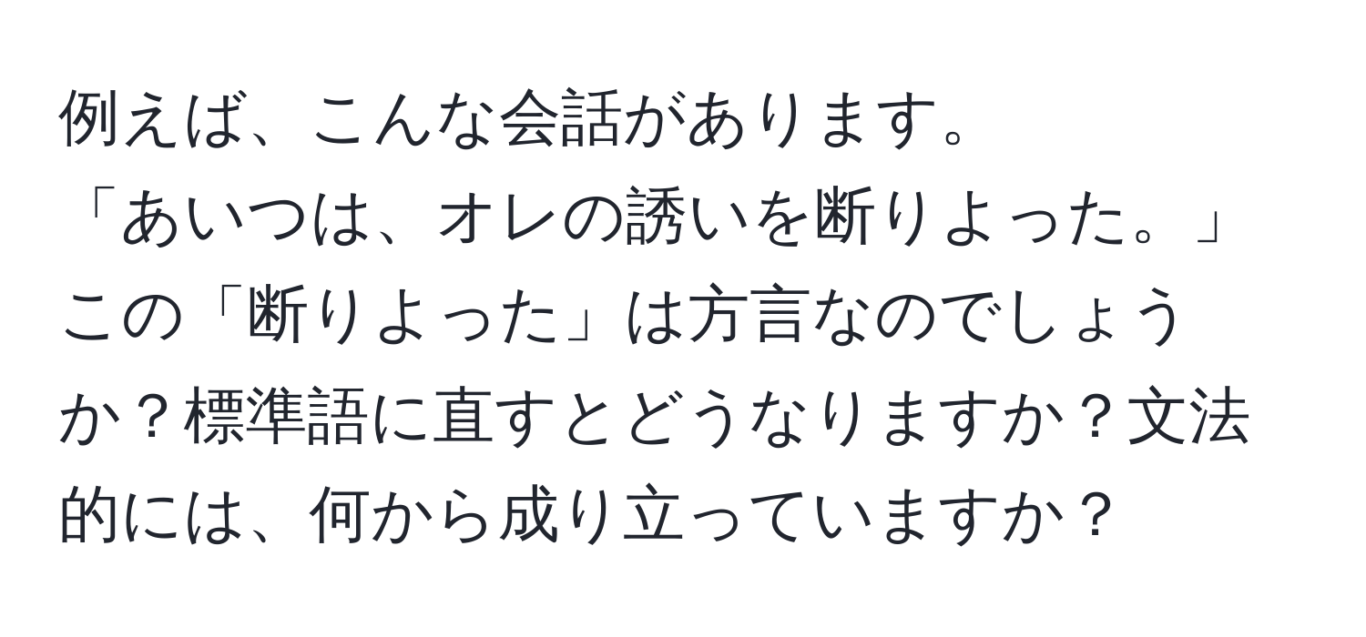 例えば、こんな会話があります。  
「あいつは、オレの誘いを断りよった。」この「断りよった」は方言なのでしょうか？標準語に直すとどうなりますか？文法的には、何から成り立っていますか？