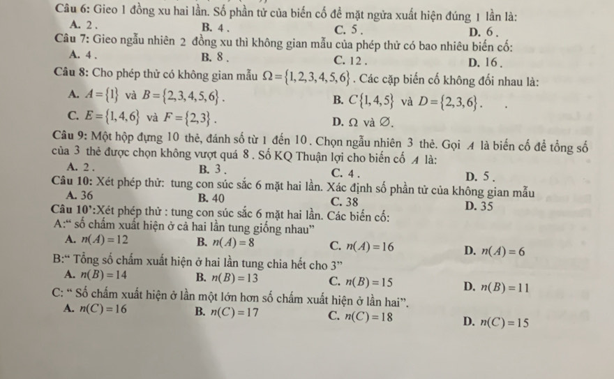 Gieo 1 đồng xu hai lần. Số phần tử của biến cố đề mặt ngửa xuất hiện đúng 1 lần là:
A. 2 . B. 4 . C. 5 . D. 6 .
Câu 7: Gieo ngẫu nhiên 2 đồng xu thì không gian mẫu của phép thử có bao nhiêu biến cố:
A. 4 . B. 8 . C. 12 . D. 16 .
*  Câu 8: Cho phép thử có không gian mẫu Omega = 1,2,3,4,5,6. Các cặp biến cố không đối nhau là:
A. A= 1 và B= 2,3,4,5,6 . C 1,4,5 và D= 2,3,6 .
B.
C. E= 1,4,6 và F= 2,3 . D. Ω và ∅.
Câu 9: Một hộp đựng 10 thẻ, đánh số từ 1 đến 10 . Chọn ngẫu nhiên 3 thẻ. Gọi A là biến cố để tổng số
của 3 thẻ được chọn không vượt quá 8 . Số KQ Thuận lợi cho biến cố 4 là:
A. 2 . B. 3 . D. 5 .
C. 4 .
Câu 10: Xét phép thử: tung con súc sắc 6 mặt hai lần. Xác định số phần tử của không gian mẫu
A. 36 B. 40 C. 38
Câu 10' :Xét phép thử : tung con súc sắc 6 mặt hai lần. Các biến cố: D. 35
A:“ số chấm xuất hiện ở cả hai lần tung giống nhau”
A. n(A)=12 B. n(A)=8 C. n(A)=16 D. n(A)=6
B:" Tổng số chấm xuất hiện ở hai lần tung chia hết cho 3''
A. n(B)=14 B. n(B)=13 C. n(B)=15 D. n(B)=11
C: “ Số chấm xuất hiện ở lần một lớn hơn số chấm xuất hiện ở lần hai”.
A. n(C)=16 B. n(C)=17 C. n(C)=18 D. n(C)=15