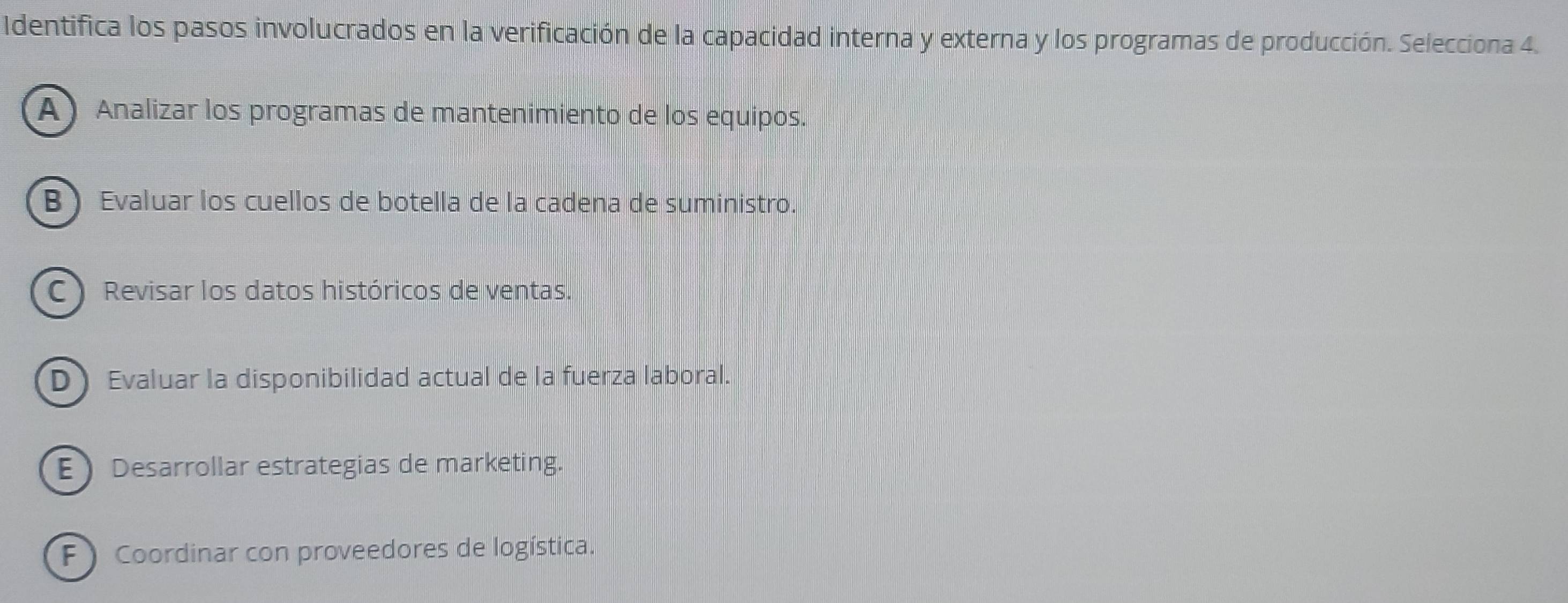 Identifica los pasos involucrados en la verificación de la capacidad interna y externa y los programas de producción. Selecciona 4.
(A) Analizar los programas de mantenimiento de los equipos.
B ) Evaluar los cuellos de botella de la cadena de suministro.
C ) Revisar los datos históricos de ventas.
D Evaluar la disponibilidad actual de la fuerza laboral.
E Desarrollar estrategias de marketing.
F ) Coordinar con proveedores de logística.