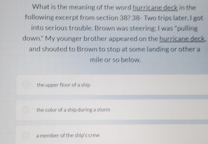 What is the meaning of the word hurricane deck in the
following excerpt from section 38? 38- Two trips later, I got
into serious trouble. Brown was steering; I was "pulling
down." My younger brother appeared on the hurricane deck.
and shouted to Brown to stop at some landing or other a
mile or so below.
the upper floor of a ship
the color of a ship during a storm
a member of the ship's crew