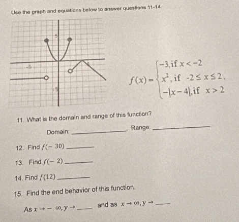 Use the graph and equations below to answer questions 11-14
f(x)=beginarrayl -3,ifx 2endarray.
11. What is the domain and range of this function? 
Domain: _, Range: 
_ 
12. Find f(-30) _ 
13. Find f(-2) _ 
14. Find f(12) _ 
15. Find the end behavior of this function. 
As xto -∈fty , yto _and as xto ∈fty , yto _