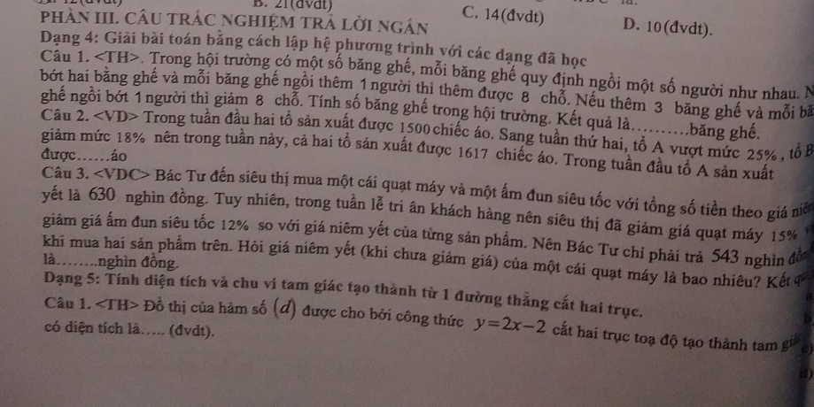 21(dvät)
C. 14(đvdt) D. 10(đvdt).
phàn III. CâU trÁc nghiệM trẬ lời ngán
Dạng 4: Giải bài toán bằng cách lập hệ phương trình với các dạng đã học
Câu 1. -. Trong hội trường có một số băng ghế, mỗi băng ghế quy định ngồi một số người như nhau. N
bớt hai băng ghế và mỗi băng ghế ngồi thêm 1 người thì thêm được 8 chỗ. Nếu thêm 3 băng ghế và mỗi bà
ghế ngồi bớt 1người thì giảm 8 chỗ. Tính số băng ghế trong hội trường. Kết quả là..........băng ghé.
Câu 2. Trong tuần đầu hai tổ sản xuất được 1500 chiếc áo. Sang tuần thứ hai, tổ A vượt mức 25% , tổ B
giảm mức 18% nên trong tuần này, cả hai tổ sản xuất được 1617 chiếc áo. Trong tuần đầu tổ A sản xuất
được…áo
Câu 3. Bác Tư đến siêu thị mua một cái quạt máy và một ấm đun siêu tốc với tổng số tiền theo giá niể
yết là 630 nghìn đồng. Tuy nhiên, trong tuần lễ tri ân khách hàng nên siêu thị đã giảm giá quạt máy 15%
giàm giá ấm đun siêu tốc 12% so với giá niêm yết của từng sản phẩm. Nên Bác Tư chỉ phải trả 543 nghìn đờ
khi mua hai sản phẩm trên. Hòi giá niêm yết (khi chưa giảm giá) của một cái quạt máy là bao nhiêu? Kết 4
là……nghìn đồng.
Dạng 5: Tính diện tích và chu vi tam giác tạo thành từ 1 đường thắng cất hai trục.
Câu 1. D_0^1 6 thị của hàm số (đ) được cho bởi công thức y=2x-2 cất hai trục toạ độ tạo thành tam gi
có diện tích là..... (đvdt).
d)