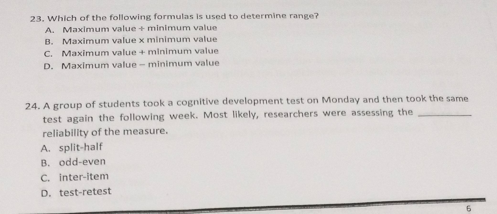 Which of the following formulas is used to determine range?
A. Maximum value÷minimum value
B. Maximum value x minimum value
C. Maximum value + minimum value
D. Maximum value - minimum value
24. A group of students took a cognitive development test on Monday and then took the same
test again the following week. Most likely, researchers were assessing the_
reliability of the measure.
A. split-half
B. odd-even
C. inter-item
D. test-retest
6