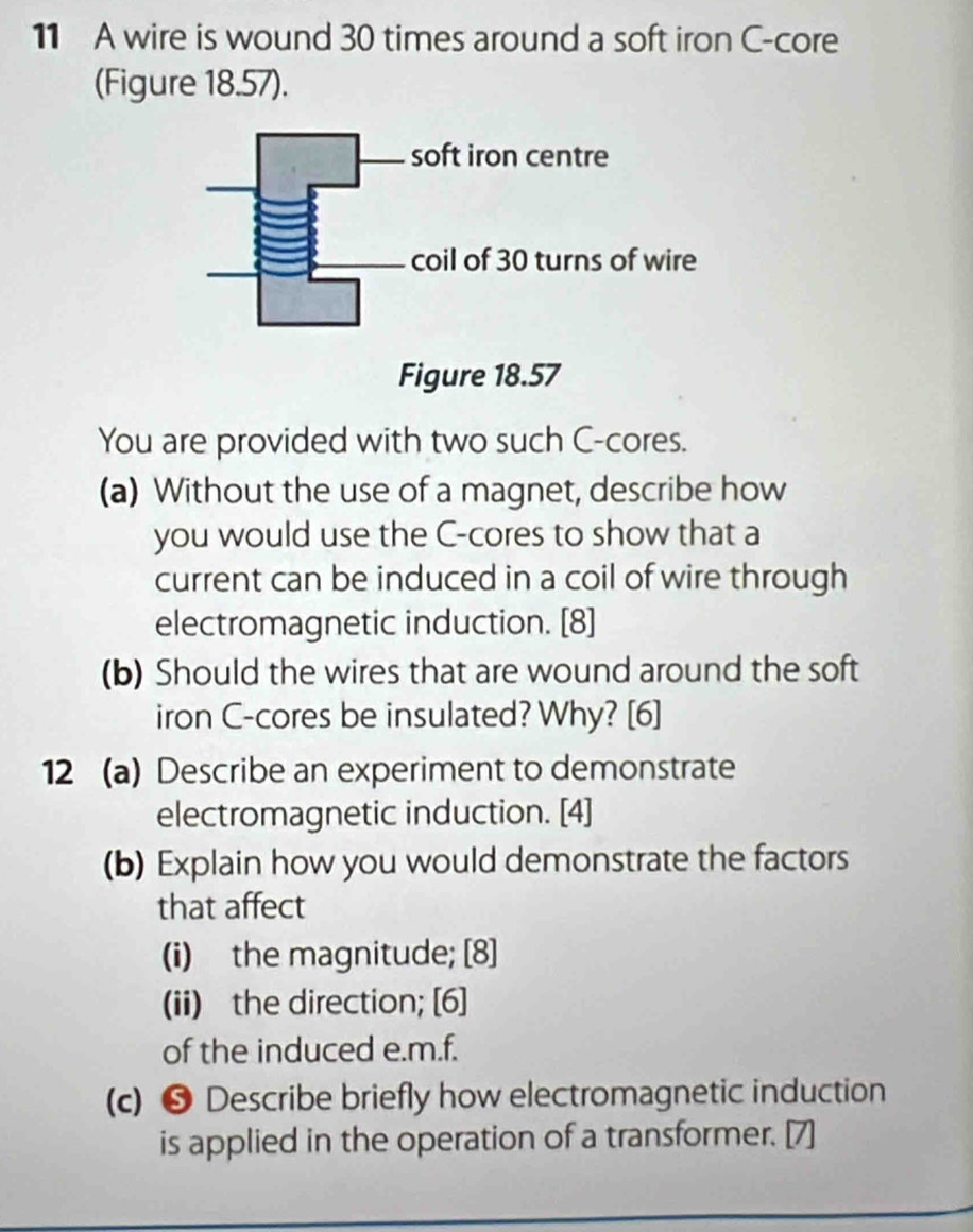 A wire is wound 30 times around a soft iron C-core 
(Figure 18.57). 
You are provided with two such C-cores. 
(a) Without the use of a magnet, describe how 
you would use the C -cores to show that a 
current can be induced in a coil of wire through 
electromagnetic induction. [8] 
(b) Should the wires that are wound around the soft 
iron C-cores be insulated? Why? [6] 
12 (a) Describe an experiment to demonstrate 
electromagnetic induction. [4] 
(b) Explain how you would demonstrate the factors 
that affect 
(i) the magnitude; [8] 
(ii) the direction; [6] 
of the induced e. m.f. 
(c) ❺ Describe briefly how electromagnetic induction 
is applied in the operation of a transformer. [7]