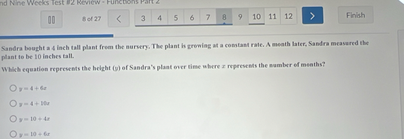 nd Nine Weeks Test #2 Review - Functions Part 2
10 8 of 27 3 4 5 6 7 8 9 10 11 12 Finish
Sandra bought a 4 inch tall plant from the nursery. The plant is growing at a constant rate. A month later, Sandra measured the
plant to be 10 inches tall.
Which equation represents the height (y) of Sandra’s plant over time where x represents the number of months?
y=4+6x
y=4+10x
y=10+4x
y=10+6x