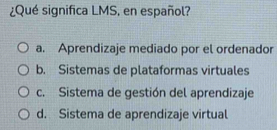 ¿Qué significa LMS, en español?
a. Aprendizaje mediado por el ordenador
b. Sistemas de plataformas virtuales
c. Sistema de gestión del aprendizaje
d. Sistema de aprendizaje virtual