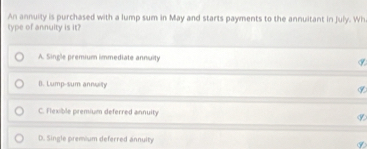 An annuity is purchased with a lump sum in May and starts payments to the annuitant in July. Wh
type of annuity is it?
A. Single premium immediate annuity ⑨
B. Lump-sum annuity
⑨
C. Flexible premium deferred annuity ⑨
D. Single premium deferred annuity ⑨