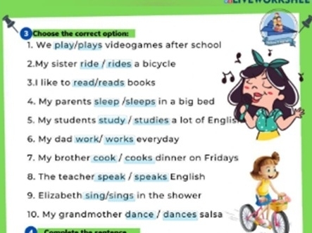 Choose the correct option: 
1. We play/plays videogames after school 
2.My sister ride / rides a bicycle 
3.I like to read/reads books 
4. My parents sleep /sleeps in a big bed 
5. My students study / studies a lot of Englis 
6. My dad work/ works everyday 
7. My brother cook / cooks dinner on Fridays 
8. The teacher speak / speaks English 
9. Elizabeth sing/sings in the shower 
10. My grandmother dance / dances salsa