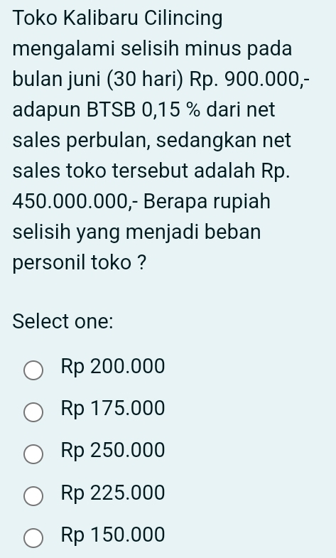 Toko Kalibaru Cilincing
mengalami selisih minus pada
bulan juni (30 hari) Rp. 900.000,-
adapun BTSB 0,15 % dari net
sales perbulan, sedangkan net
sales toko tersebut adalah Rp.
450.000.000,- Berapa rupiah
selisih yang menjadi beban
personil toko ?
Select one:
Rp 200.000
Rp 175.000
Rp 250.000
Rp 225.000
Rp 150.000