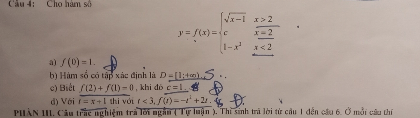 Cho hàm số
y=f(x)=beginarrayl sqrt(x-1)x>2 cx=2 1-x^2x<2endarray.
a) f(0)=1. 
b) Hàm số có tập xác định là D=[1;+∈fty ) 、 . 
c) Biết f(2)+f(1)=0 , khi đó c=1. 
d) Với t=x+1 thì với t<3</tex>, f(t)=-t^2+2t. 
PHẢN III. Câu trắc nghiệm trả lời ngắn ( Tự luận ). Thỉ sinh trả lời từ câu 1 đến câu 6. Ở mỗi câu thí