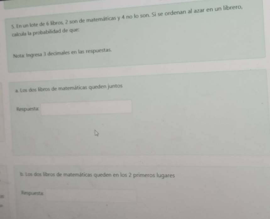 En un lote de 6 libros, 2 son de matemáticas y 4 no lo son. Si se ordenan al azar en un librero, 
calcula la probabilidad de que: 
Nota: Ingresa 3 decimales en las respuestas. 
a. Los dos libros de matemáticas queden juntos 
Respuesta: 
b. Los dos libros de matemáticas queden en los 2 primeros lugares 
Respuesta