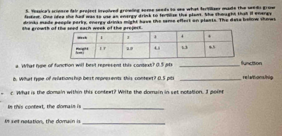 Yessica's science fair project involved growing some seeds to see what fertilizer made the seeds grow 
fastest. One idea she had was to use an energy drink to fertilize the plant. She thought that if energy 
drinks made people perky, energy drinks might have the same effect on plants. The data below shows 
the growth of the seed each week of the project. 
a. What type of function will best represent this context? 0.5 pts _function 
b. What type of relationship best represents this context? 0.5 pts _relationship 
c What is the domain within this context? Write the domain in set notation. I point 
In this context, the domain is_ 
In set notation, the domain is_