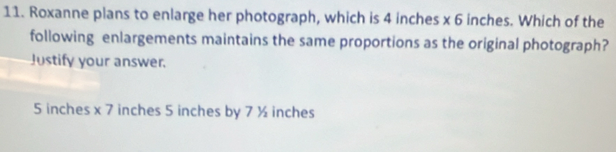 Roxanne plans to enlarge her photograph, which is 4 inches x 6 inches. Which of the
following enlargements maintains the same proportions as the original photograph?
Justify your answer.
5 inches x 7 inches 5 inches by 7 ½ inches