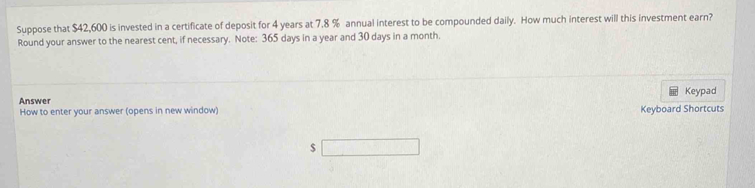 Suppose that $42,600 is invested in a certificate of deposit for 4 years at 7.8 % annual interest to be compounded daily. How much interest will this investment earn? 
Round your answer to the nearest cent, if necessary. Note: 365 days in a year and 30 days in a month. 
Keypad 
Answer 
How to enter your answer (opens in new window) Keyboard Shortcuts
$ □