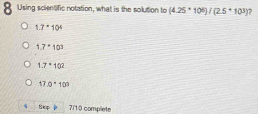 Using scientific notation, what is the solution to (4.25^*10^6)/(2.5^*10^3) ?
1.7^*10^4
1.7^*10^3
1.7^*10^2
17.0^*10^3
4 Skip 7/10 complete