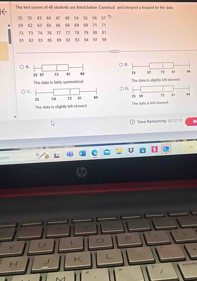 The test scores of 40 students are listed below Construct and interpret a boxplot for the data.
25 35 43 44 47 48 54 55 56 57
59 62 63 65 66 68 69 69 71 71
73 73 74 76 77 77 78 79 80 81
81 82 83 85 89 92 93 94 97 98
A
B.

The data is fairly symmetrical The data is slightly left-skewed
D.
C

The data is slightly left-skewed. The dat
Time Remaining: 02:5711 N
arch
K