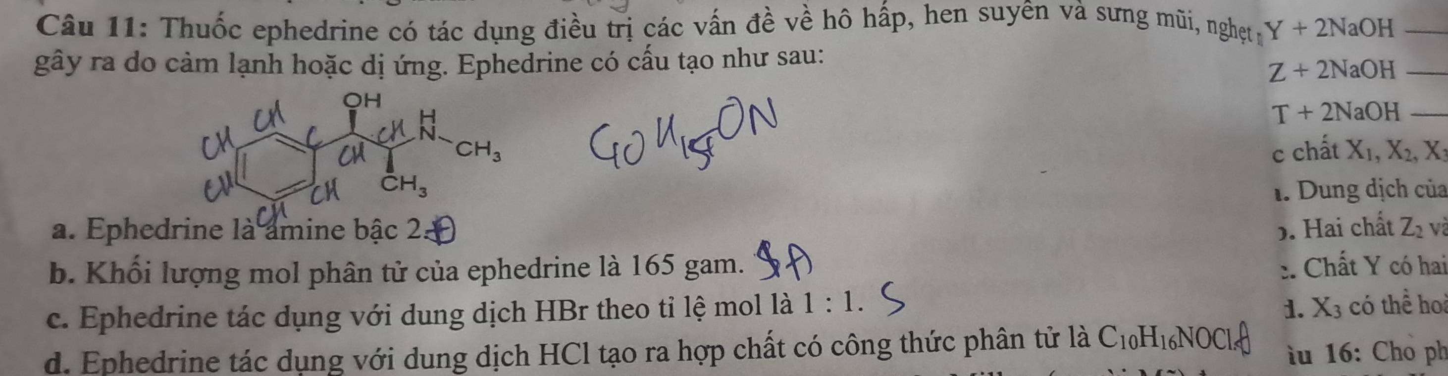 Thuốc ephedrine có tác dụng điều trị các vấn đề về hô hấp, hen suyên và sưng mũi, ng het Y+2NaOH _
gây ra do cảm lạnh hoặc dị ứng. Ephedrine có cấu tạo như sau:
Z+2NaOH _
T+2NaOH _
c chất X_1,X_2,X
1. Dung dịch của
a. Ephedrine là amine bậc 2. b. Hai chất Z_2 và
b. Khối lượng mol phân tử của ephedrine là 165 gam. :. Chất Y có hai
c. Ephedrine tác dụng với dung dịch HBr theo tỉ lệ mol là 1:1.
1. X_3 có thể ho
d. Ephedrine tác dụng với dung dịch HCl tạo ra hợp chất có công thức phân tử là C_10H_16NOCl_4 u 16: Cho ph