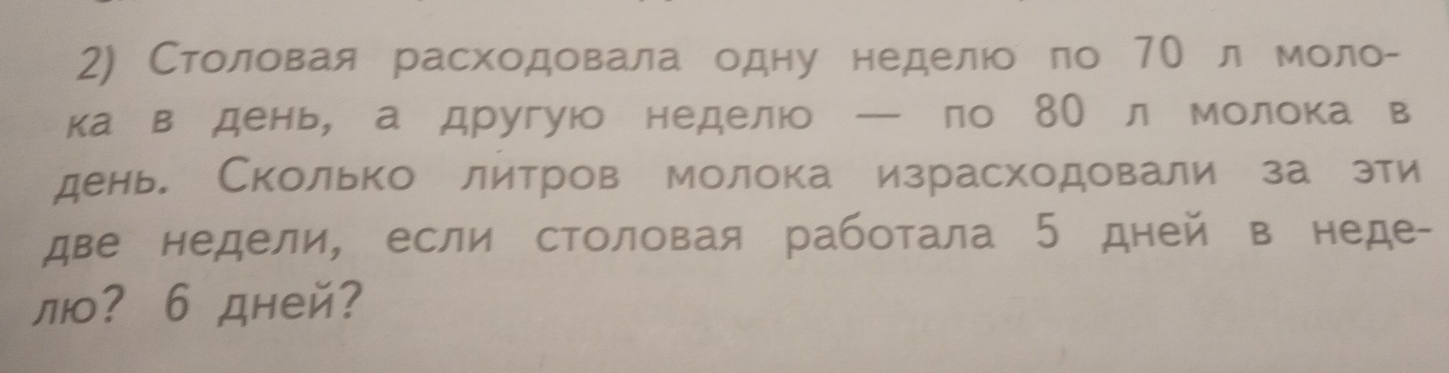 Столовая расходовала одну неделюо πо 70 л моло- 
ка ведень, а другуюо неделюо ーело 8О л молока в 
день Сколько литров молока израсходовали за эти 
две недели, если столовая работала 5 дней в неде- 
л? 6 дней?