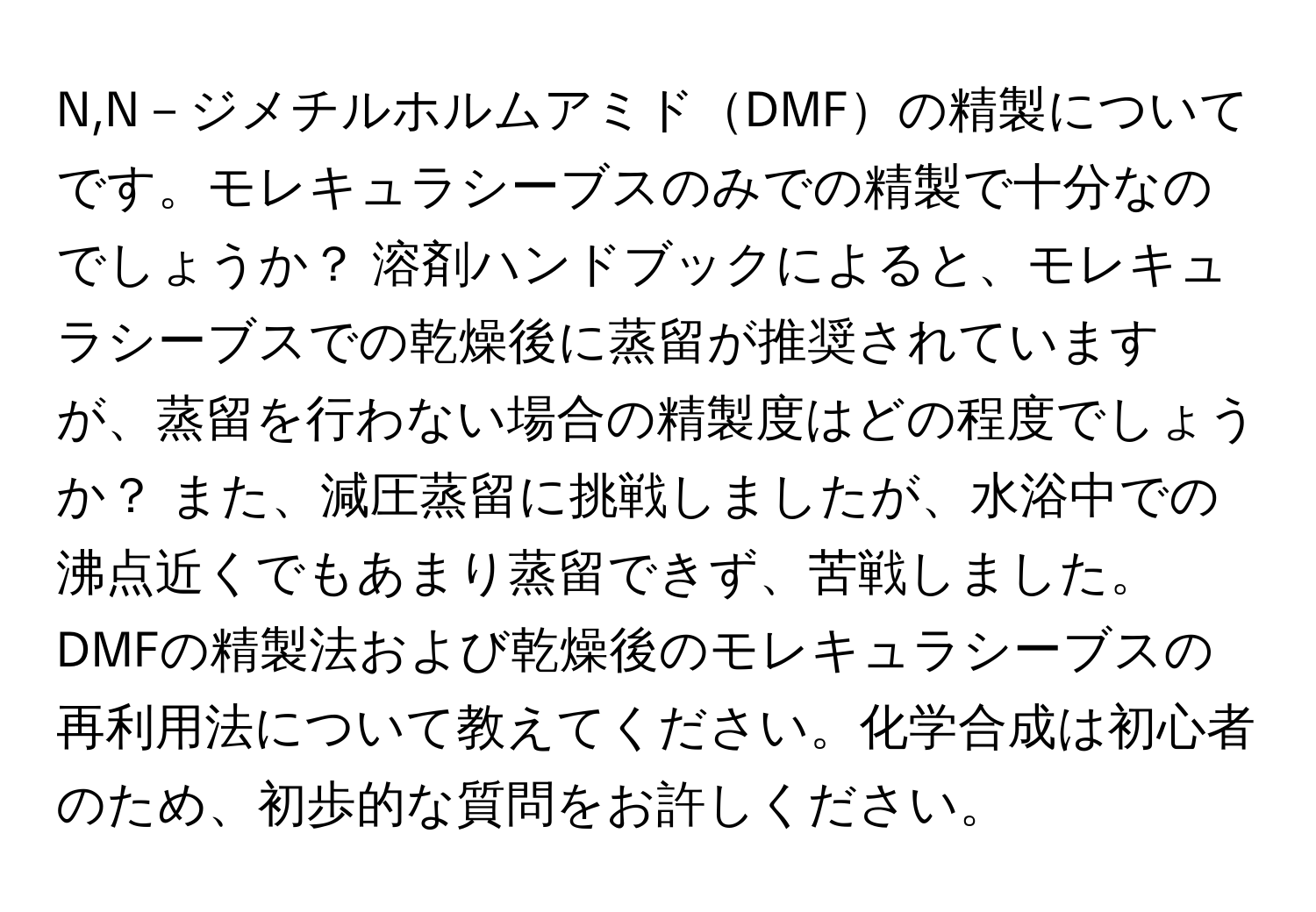 N,N－ジメチルホルムアミドDMFの精製についてです。モレキュラシーブスのみでの精製で十分なのでしょうか？ 溶剤ハンドブックによると、モレキュラシーブスでの乾燥後に蒸留が推奨されていますが、蒸留を行わない場合の精製度はどの程度でしょうか？ また、減圧蒸留に挑戦しましたが、水浴中での沸点近くでもあまり蒸留できず、苦戦しました。 DMFの精製法および乾燥後のモレキュラシーブスの再利用法について教えてください。化学合成は初心者のため、初歩的な質問をお許しください。