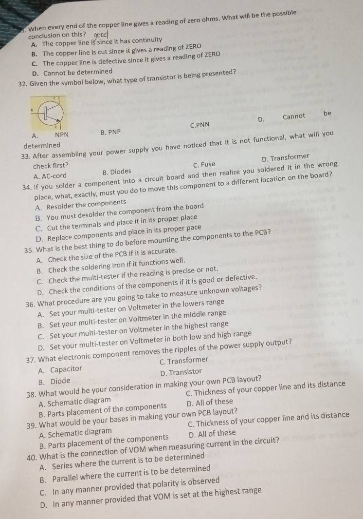When every end of the copper line gives a reading of zero ohms. What will be the possible
conclusion on this?
A. The copper line is since it has continuity
B. The copper line is cut since it gives a reading of ZERO
C. The copper line is defective since it gives a reading of ZERO
D. Cannot be determined
32. Given the symbol below, what type of transistor is being presented?
A. NPN B. PNP C.PNN D. Cannot
be
33. After assembling your power supply you have noticed that it is not functional, what will you determined
D. Transformer
check first? C. Fuse
A. AC-cord B. Diodes
34. If you solder a component into a circuit board and then realize you soldered it in the wrong
place, what, exactly, must you do to move this component to a different location on the board?
A. Resolder the components
B. You must desolder the component from the board
C. Cut the terminals and place it in its proper place
D. Replace components and place in its proper pace
35. What is the best thing to do before mounting the components to the PCB?
A, Check the size of the PCB if it is accurate.
B. Check the soldering iron if it functions well.
C. Check the multi-tester if the reading is precise or not.
D. Check the conditions of the components if it is good or defective.
36. What procedure are you going to take to measure unknown voltages?
A. Set your multi-tester on Voltmeter in the lowers range
B. Set your multi-tester on Voltmeter in the middle range
C. Set your multi-tester on Voltmeter in the highest range
D. Set your multi-tester on Voltmeter in both low and high range
37. What electronic component removes the ripples of the power supply output?
A. Capacitor C. Transformer
B. Diode D. Transistor
38. What would be your consideration in making your own PCB layout?
A. Schematic diagram C. Thickness of your copper line and its distance
B. Parts placement of the components D. All of these
39. What would be your bases in making your own PCB layout?
A. Schematic diagram C. Thickness of your copper line and its distance
B. Parts placement of the components D. All of these
40. What is the connection of VOM when measuring current in the circuit?
A. Series where the current is to be determined
B. Parallel where the current is to be determined
C. In any manner provided that polarity is observed
D. In any manner provided that VOM is set at the highest range