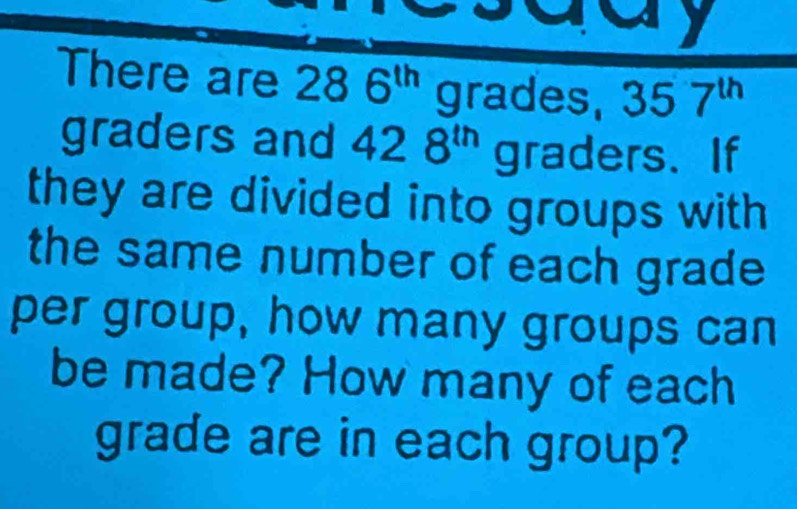 my 
There are 286^(th) grades, □  357^(th)
graders and 428^(th) graders. If 
they are divided into groups with 
the same number of each grade 
per group, how many groups can 
be made? How many of each 
grade are in each group?