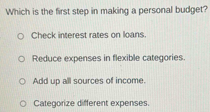 Which is the first step in making a personal budget?
Check interest rates on loans.
Reduce expenses in flexible categories.
Add up all sources of income.
Categorize different expenses.