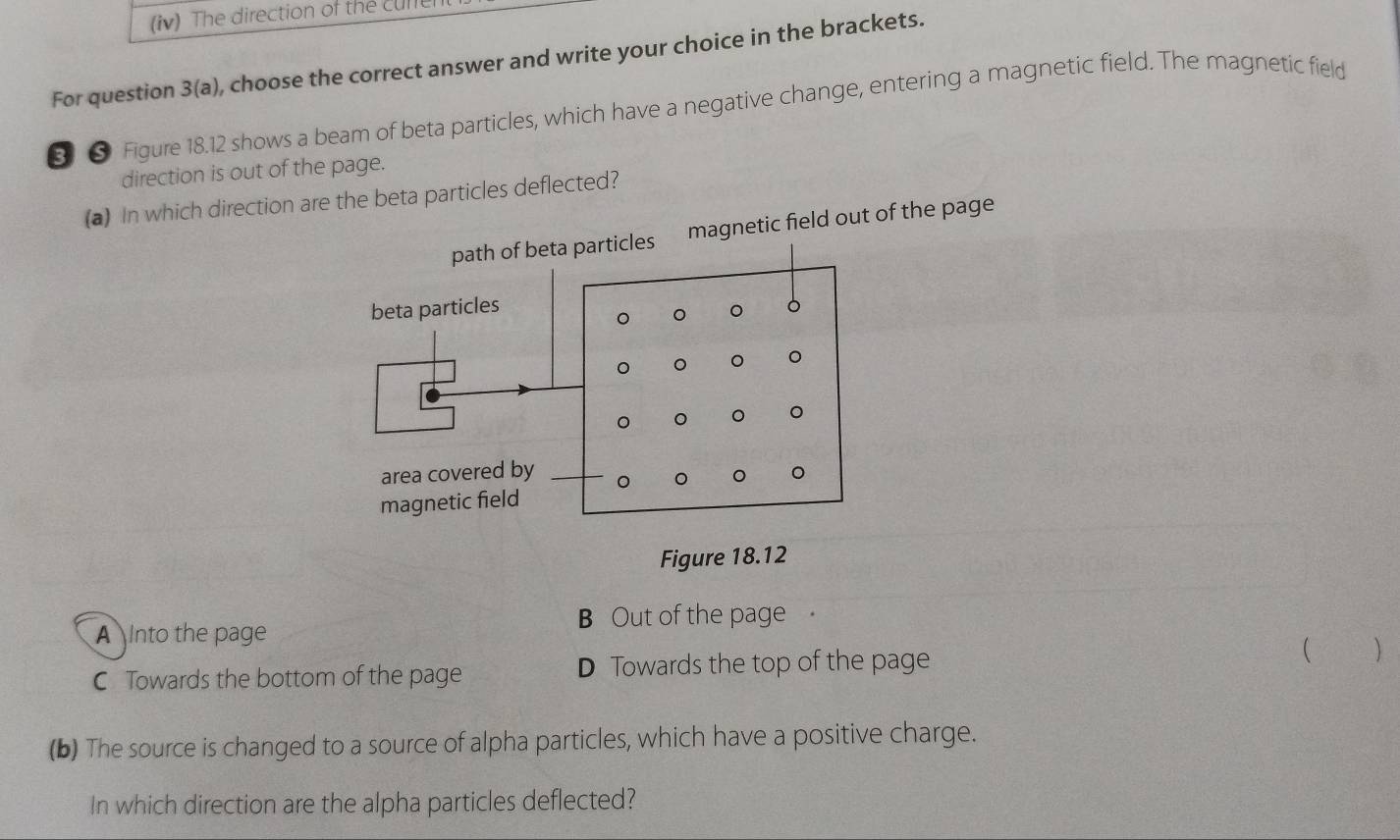 (iv) The direction of the cune
For question 3(a) , choose the correct answer and write your choice in the brackets.
§ ● Figure 18.12 shows a beam of beta particles, which have a negative change, entering a magnetic field. The magnetic field
direction is out of the page.
(a) In which direction are the beta particles deflected?
etic field out of the page
Figure 18.12
B Out of the page.
A Into the page ( )
C Towards the bottom of the page D Towards the top of the page
(b) The source is changed to a source of alpha particles, which have a positive charge.
In which direction are the alpha particles deflected?