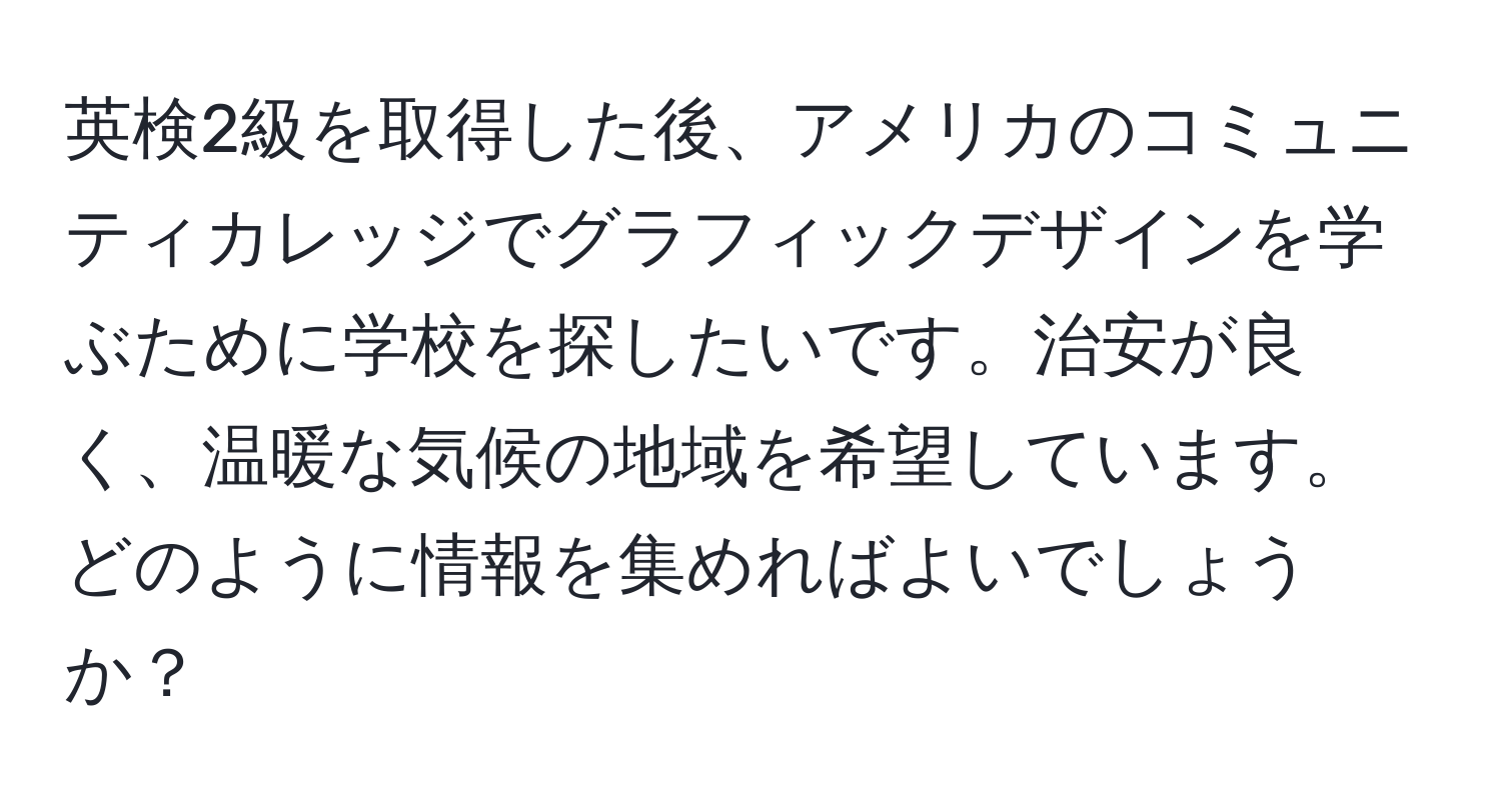英検2級を取得した後、アメリカのコミュニティカレッジでグラフィックデザインを学ぶために学校を探したいです。治安が良く、温暖な気候の地域を希望しています。どのように情報を集めればよいでしょうか？