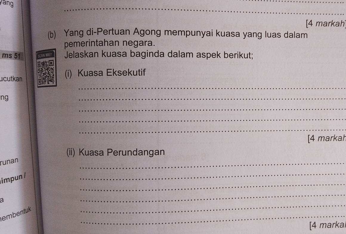 ang 
_ 
[4 markah 
(b) Yang di-Pertuan Agong mempunyai kuasa yang luas dalam 
pemerintahan negara. 
ms 51 SCAN ME! Jelaskan kuasa baginda dalam aspek berikut; 
ucutkan 
(i) Kuasa Eksekutif 
_ 
ng 
_ 
_ 
_ 
_ 
[4 markah 
(ii) Kuasa Perundangan 
runan 
_ 
_ 
impun / 
_ 
_ 
a 
_ 
_ 
embentuk 
[4 markal