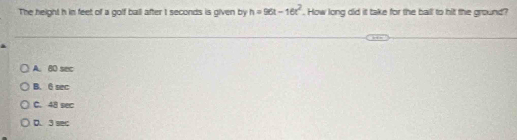 The height h in feet of a golf ball after I seconds is given by h=96t-16t^2. How long did it take for the ball to hit the ground?
A. 80 sec
B. 6 sec
C. 48 sec
D. 3 sec