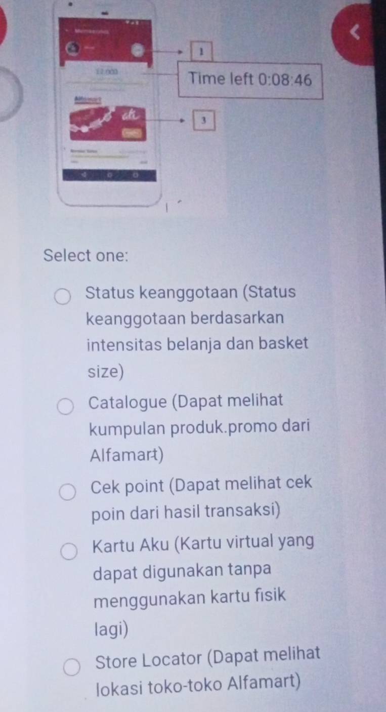 Select one:
Status keanggotaan (Status
keanggotaan berdasarkan
intensitas belanja dan basket
size)
Catalogue (Dapat melihat
kumpulan produk.promo dari
Alfamart)
Cek point (Dapat melihat cek
poin dari hasil transaksi)
Kartu Aku (Kartu virtual yang
dapat digunakan tanpa
menggunakan kartu fisik
lagi)
Store Locator (Dapat melihat
lokasi toko-toko Alfamart)