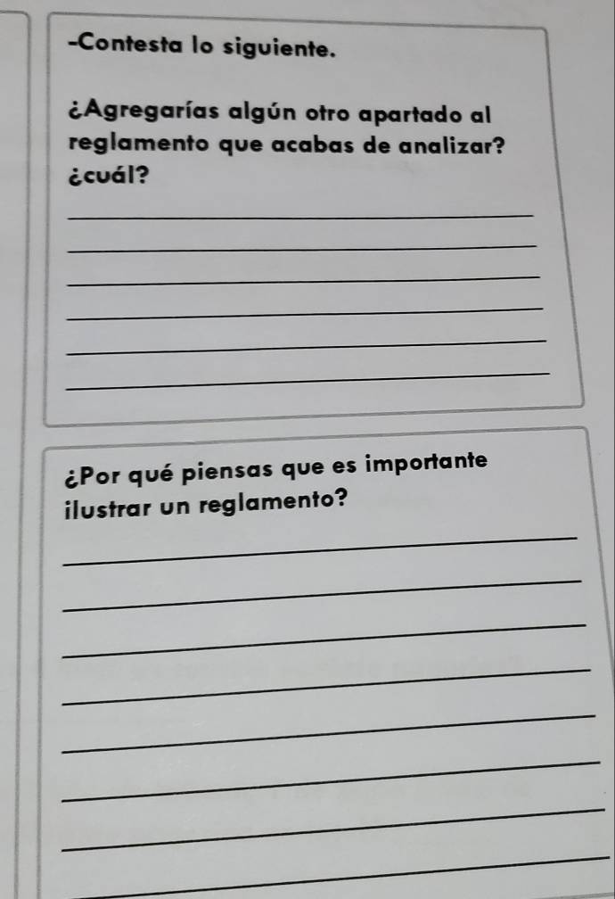 Contesta lo siguiente. 
¿Agregarías algún otro apartado al 
reglamento que acabas de analizar? 
¿cuál? 
_ 
_ 
_ 
_ 
_ 
_ 
¿Por qué piensas que es importante 
ilustrar un reglamento? 
_ 
_ 
_ 
_ 
_ 
_ 
_ 
_