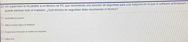 Un supervisor le ha pedido a un técnico de PC que recomiende una solución de seguridad para una máquina en la que el software antimalware y
puede eliminar todo el malware. ¿Qué técnica de seguridad debe recomendar el técnico?
Deshabilite los puertos
Utllice el modo seguro de Windowi
Proporcionar formación en malera de seguridad
Utilice SSL