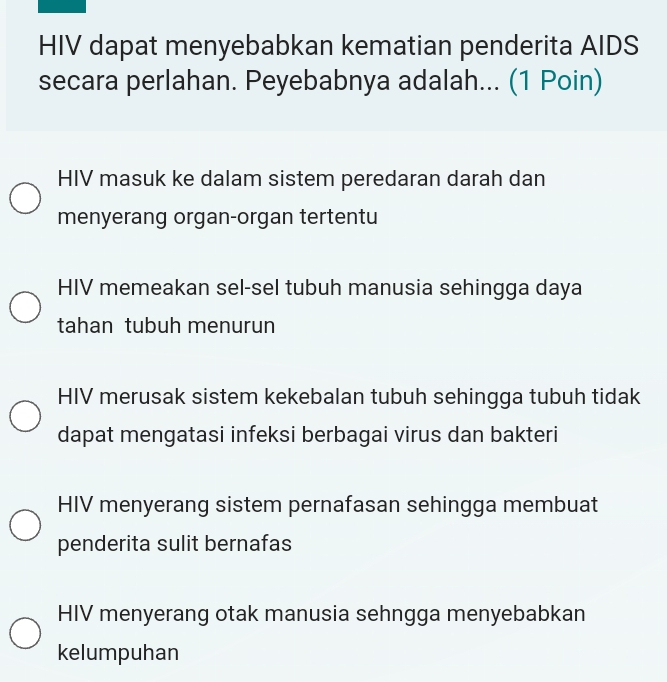 HIV dapat menyebabkan kematian penderita AIDS
secara perlahan. Peyebabnya adalah... (1 Poin)
HIV masuk ke dalam sistem peredaran darah dan
menyerang organ-organ tertentu
HIV memeakan sel-sel tubuh manusia sehingga daya
tahan tubuh menurun
HIV merusak sistem kekebalan tubuh sehingga tubuh tidak
dapat mengatasi infeksi berbagai virus dan bakteri
HIV menyerang sistem pernafasan sehingga membuat
penderita sulit bernafas
HIV menyerang otak manusia sehngga menyebabkan
kelumpuhan