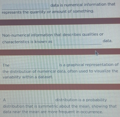 data is numerical information that 
_ 
represents the quantity or amount of something. 
Non-numerical information that describes qualities or 
_ 
characteristics is known as data. 
_ 
The is a graphical representation of 
the distribution of numerical data, often used to visualize the 
variability within a dataset. 
_ 
A distribution is a probability 
distribution that is symmetric about the mean, showing that 
data near the mean are more frequent in occurrence.