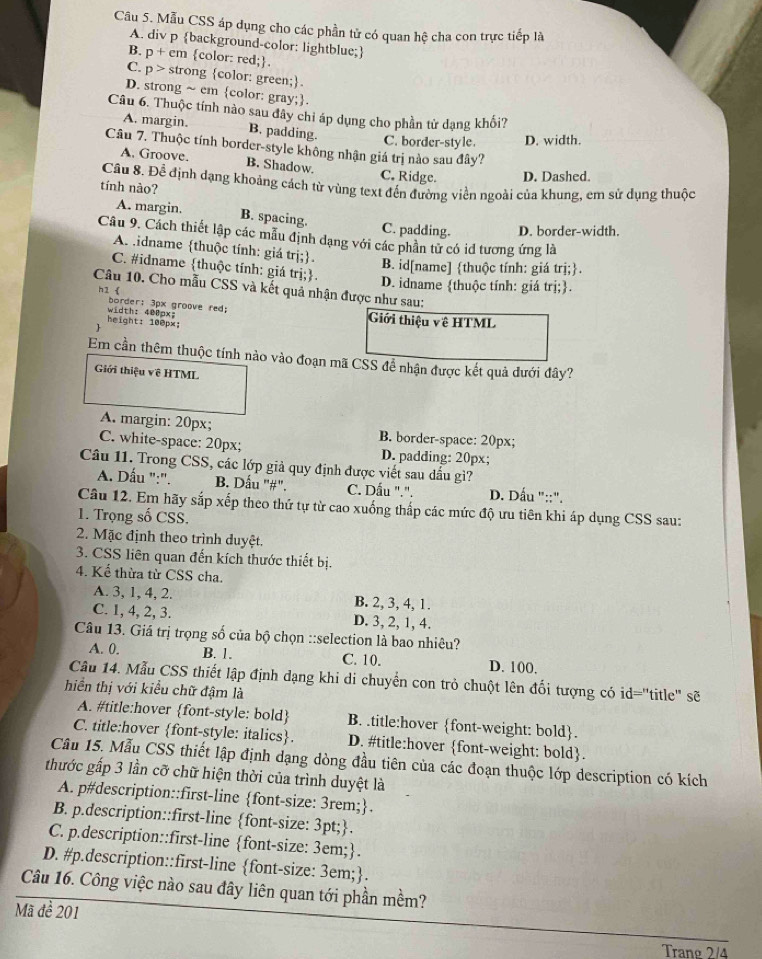 Mẫu CSS áp dụng cho các phần tử có quan hệ cha con trực tiếp là
A. div p background-color: lightblue;
B. p+ em color: red;.
C. p > strong color: green;.
D. strong ~ em color: gray;.
Câu 6. Thuộc tính nào sau đây chỉ áp dụng cho phần tử dạng khổi?
A. margin. B. padding.
C. border-style. D. width.
Câu 7. Thuộc tính border-style không nhận giá trị nào sau đây?
A. Groove. B. Shadow. C. Ridge. D. Dashed.
Câu 8. Để định dạng khoảng cách từ vùng text đến đường viền ngoài của khung, em sử dụng thuộc
tính nào?
A. margin. B. spacing. C. padding. D. border-width.
Câu 9. Cách thiết lập các mẫu định dạng với các phần tử có id tương ứng là
A. tidname thuộc tính: giá trị;.
B. id[name] thuộc tính: giá trị;.
C. #idname thuộc tính: giá trị;.
D. idname thuộc tính: giá trị;.
Câu 10. Cho mẫu CSS và kết quả nhận được như sau:
h1《 border: 3px groove red;
height: 100px; width: 400px; Giới thiệu về HTML
Em cần thêm thuộc tính nào vào đoạn mã CSS để nhận được kết quả đưới đây?
Giới thiệu về HTML
A. margin: 20px; B. border-space: 20px;
C. white-space: 20px; D. padding: 20px;
Câu 11. Trong CSS, các lớp giả quy định được viết sau dấu gì?
A. Dấu ":". B. Dấu "#". C. Dấu ".".  D. Dấu "::".
Câu 12. Em hãy sắp xếp theo thứ tự từ cao xuống thấp các mức độ ưu tiên khi áp dụng CSS sau:
1. Trọng số CSS.
2. Mặc định theo trình duyệt.
3. CSS liên quan đến kích thước thiết bị.
4. Kế thừa từ CSS cha.
A. 3, 1, 4, 2. B. 2, 3, 4, 1.
C. 1, 4, 2, 3. D. 3, 2, 1, 4.
Câu 13. Giá trị trọng số của bộ chọn ::selection là bao nhiêu?
A. 0. B. 1. C. 10. D. 100.
Câu 14. Mẫu CSS thiết lập định dạng khi di chuyển con trỏ chuột lên đối tượng có id='title" sẽ
hiển thị với kiểu chữ đậm là
A. #title:hover font-style: bold B. .title:hover font-weight: bold.
C. title:hover font-style: italics. D. #title:hover font-weight: bold.
Câu 15. Mẫu CSS thiết lập định dạng dòng đầu tiên của các đoạn thuộc lớp description có kích
thước gấp 3 lần cỡ chữ hiện thời của trình duyệt là
A. p#description::first-line font-size: 3rem;.
B. p.description::first-line font-size: 3pt;.
C. p.description::first-line font-size: : 3em;.
D. #p.description::first-line font-size: 3em;.
Câu 16. Công việc nào sau đây liên quan tới phần mềm?
Mã đề 201
Trang 2/4