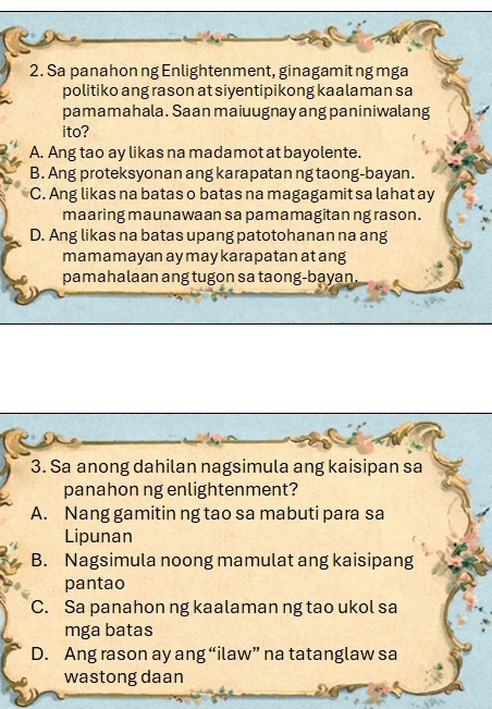 Sa panahon ng Enlightenment, ginagamit ng mga
politiko ang rason at siyentipikong kaalaman sa
pamamahala. Saan maiuugnay ang paniniwalang
ito?
A. Ang tao ay likas na madamot at bayolente.
B. Ang proteksyonan ang karapatan ng taong-bayan.
C. Ang likas na batas o batas na magagamit sa lahat ay
maaring maunawaan sa pamamagitan ng rason.
D. Ang likas na batas upang patotohanan na ang
mamamayan ay may karapatan at ang
pamahalaan ang tugon sa taong-bayan.
3. Sa anong dahilan nagsimula ang kaisipan sa
panahon ng enlightenment?
A. Nang gamitin ng tao sa mabuti para sa
Lipunan
B. Nagsimula noong mamulat ang kaisipang
pantao
C. Sa panahon ng kaalaman ng tao ukol sa
mga batas
D. Ang rason ay ang “ilaw” na tatanglaw sa
wastong daan